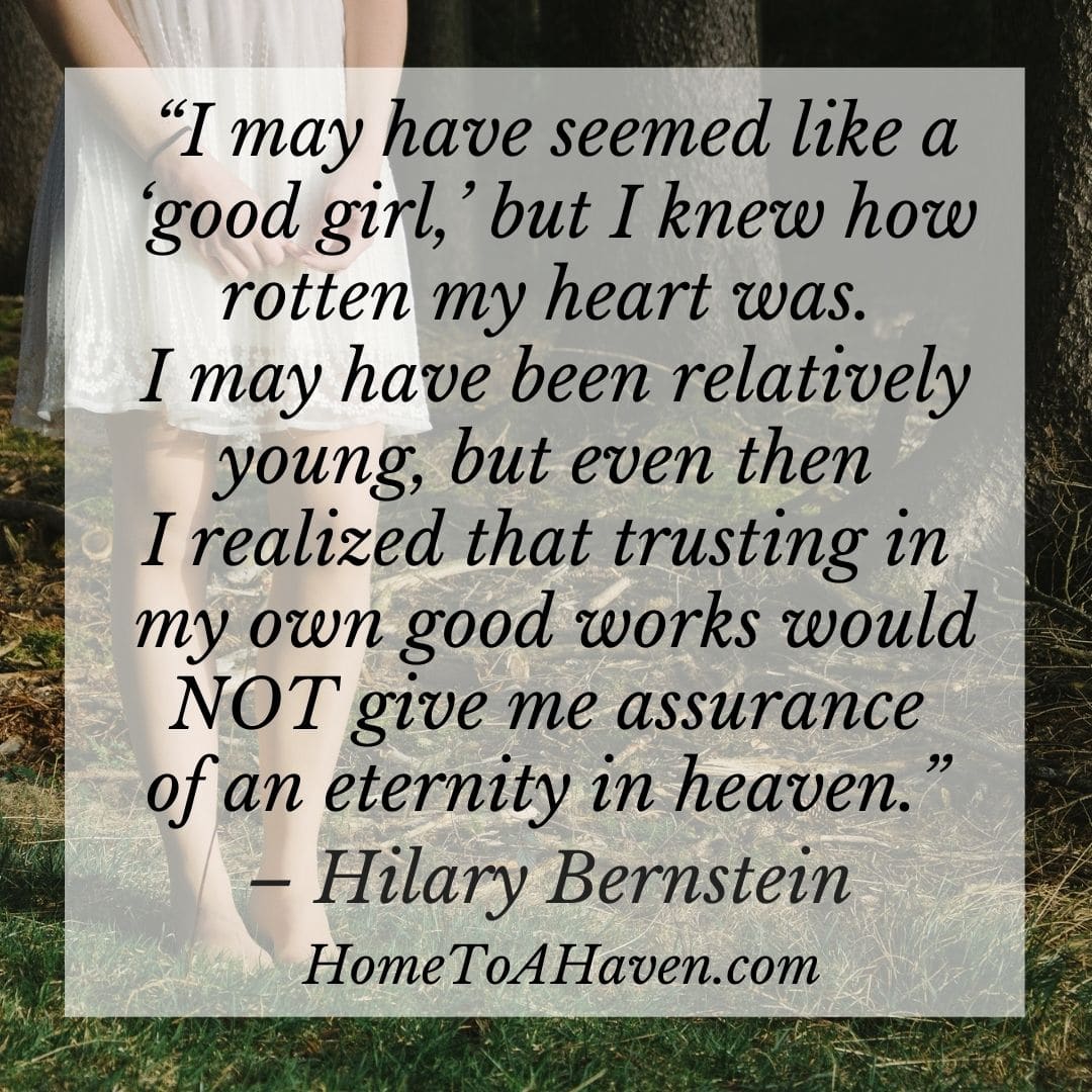 I may have seemed like a 'good girl,' but I knew how rotten my heart was. I may have been relatively young, but even then I realized that trusting in my own good works would NOT give me assurance of an eternity in heaven. - Hilary Bernstein, HomeToAHaven.com