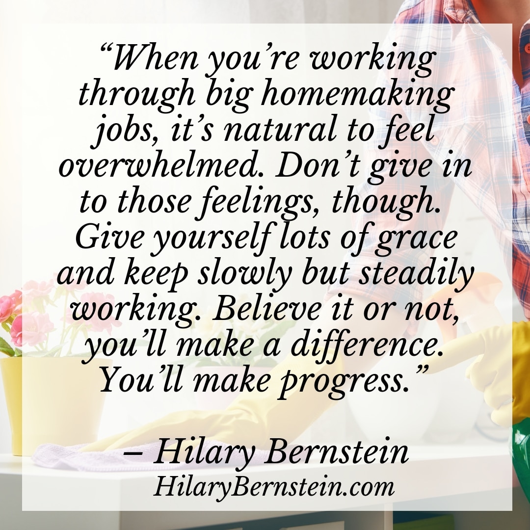 “When you’re working through big homemaking jobs, it’s natural to feel overwhelmed. Don’t give in to those feelings, though. Give yourself lots of grace and keep slowly but steadily working. Believe it or not, you’ll make a difference. You'll make progress.” – Hilary Bernstein, HilaryBernstein.com