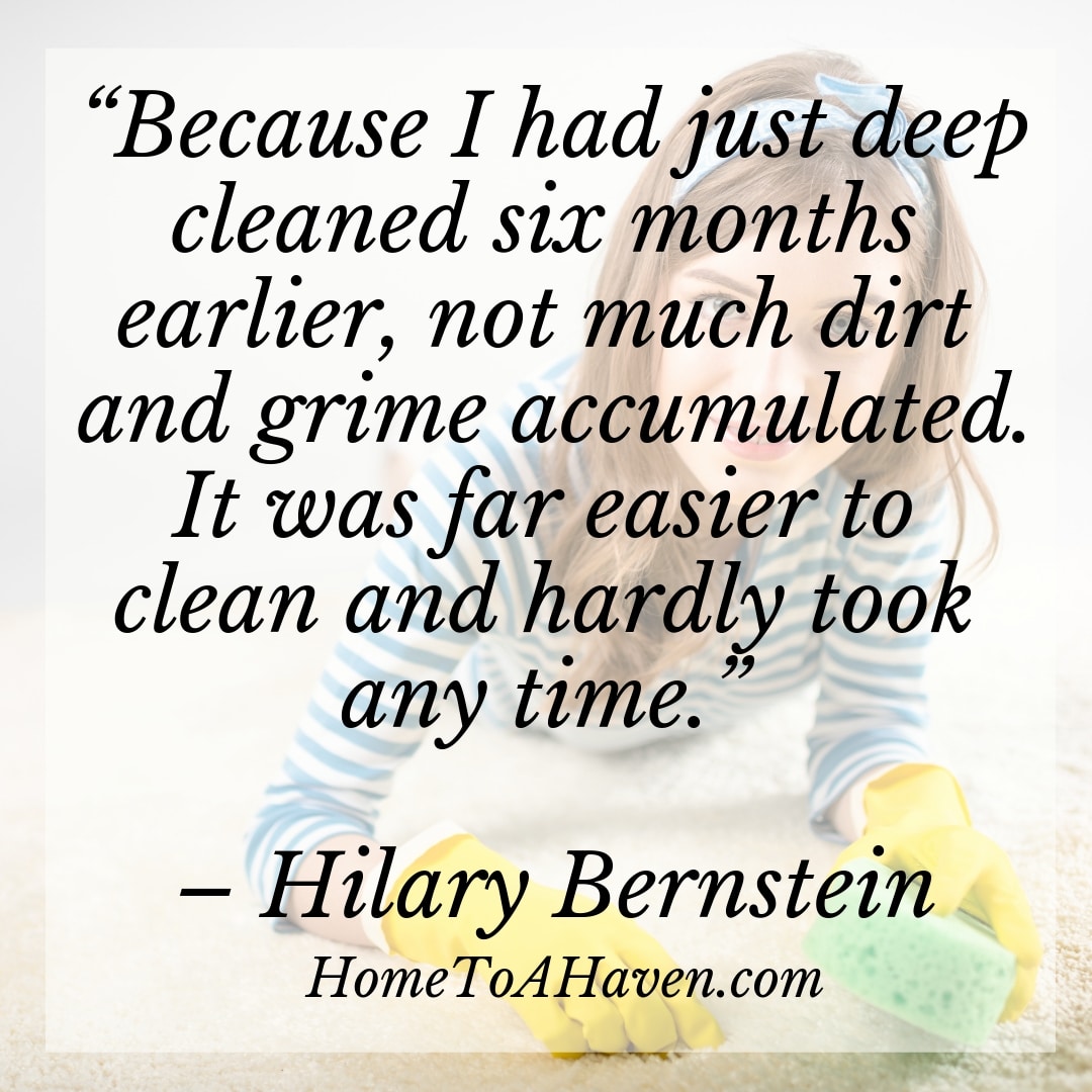 "Because I had just deep cleaned six months earlier, not much dirt and grime accumulated. It was far easier to clean and hardly took any time." - Hilary Bernstein, HomeToAHaven.com